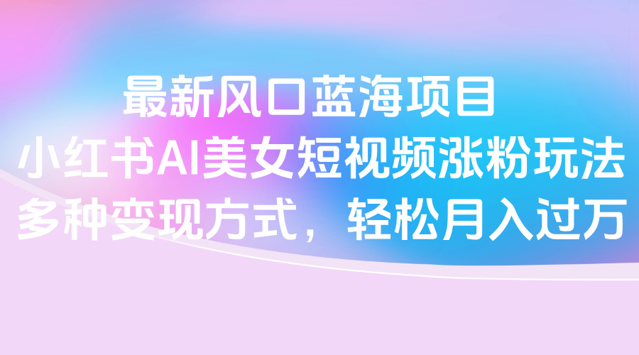 最新風口藍海項目，小紅書AI美女短視頻漲粉玩法，多種變現方式輕松月入過萬